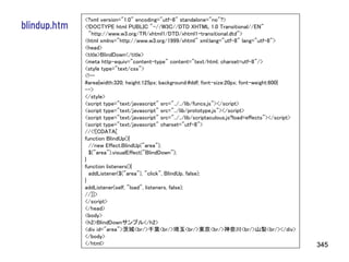 <?xml version="1.0" encoding="utf-8" standalone="no"?>
blindup.htm   <!DOCTYPE html PUBLIC "-//W3C//DTD XHTML 1.0 Transitional//EN"
                "http://www.w3.org/TR/xhtml1/DTD/xhtml1-transitional.dtd">
              <html xmlns="http://www.w3.org/1999/xhtml" xml:lang="utf-8" lang="utf-8">
              <head>
              <title>BlindDown</title>
              <meta http-equiv="content-type" content="text/html; charset=utf-8"/>
              <style type="text/css">
              <!--
              #area{width:320; height:125px; background:#ddf; font-size:20px; font-weight:600}
              -->
              </style>
              <script type="text/javascript" src="../../lib/funcs.js"></script>
              <script type="text/javascript" src="../lib/prototype.js"></script>
              <script type="text/javascript" src="../../lib/scriptaculous.js?load=effects"></script>
              <script type="text/javascript" charset="utf-8">
              //<![CDATA[
              function BlindUp(){
                //new Effect.BlindUp("area");
                $("area").visualEffect("BlindDown");
              }
              function listeners(){
                addListener($("area"), "click", BlindUp, false);
              }
              addListener(self, "load", listeners, false);
              //]]>
              </script>
              </head>
              <body>
              <h2>BlindDownサンプル</h2>
              <div id="area">茨城<br/>千葉<br/>埼玉<br/>東京<br/>神奈川<br/>山梨<br/></div>
              </body>
              </html>                                                                                  345
 