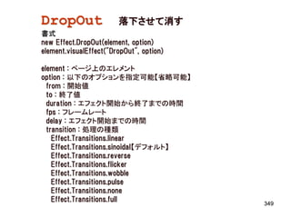 DropOut                 落下させて消す
書式
new Effect.DropOut(element, option)
element.visualEffect("DropOut", option)

element : ページ上のエレメント
option : 以下のオプションを指定可能【省略可能】
  from : 開始値
  to : 終了値
  duration : エフェクト開始から終了までの時間
  fps : フレームレート
  delay : エフェクト開始までの時間
  transition : 処理の種類
    Effect.Transitions.linear
    Effect.Transitions.sinoidal【デフォルト】
    Effect.Transitions.reverse
    Effect.Transitions.flicker
    Effect.Transitions.wobble
    Effect.Transitions.pulse
    Effect.Transitions.none
    Effect.Transitions.full
                                          349
 