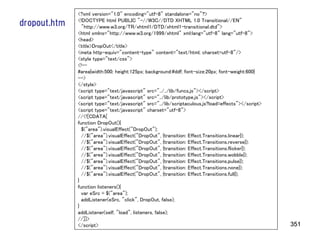 <?xml version="1.0" encoding="utf-8" standalone="no"?>
              <!DOCTYPE html PUBLIC "-//W3C//DTD XHTML 1.0 Transitional//EN"
dropout.htm     "http://www.w3.org/TR/xhtml1/DTD/xhtml1-transitional.dtd">
              <html xmlns="http://www.w3.org/1999/xhtml" xml:lang="utf-8" lang="utf-8">
              <head>
              <title>DropOut</title>
              <meta http-equiv="content-type" content="text/html; charset=utf-8"/>
              <style type="text/css">
              <!--
              #area{width:500; height:125px; background:#ddf; font-size:20px; font-weight:600}
              -->
              </style>
              <script type="text/javascript" src="../../lib/funcs.js"></script>
              <script type="text/javascript" src="../lib/prototype.js"></script>
              <script type="text/javascript" src="../lib/scriptaculous.js?load=effects"></script>
              <script type="text/javascript" charset="utf-8">
              //<![CDATA[
              function DropOut(){
                $("area").visualEffect("DropOut");
                //$("area").visualEffect("DropOut", {transition: Effect.Transitions.linear});
                //$("area").visualEffect("DropOut", {transition: Effect.Transitions.reverse});
                //$("area").visualEffect("DropOut", {transition: Effect.Transitions.flicker});
                //$("area").visualEffect("DropOut", {transition: Effect.Transitions.wobble});
                //$("area").visualEffect("DropOut", {transition: Effect.Transitions.pulse});
                //$("area").visualEffect("DropOut", {transition: Effect.Transitions.none});
                //$("area").visualEffect("DropOut", {transition: Effect.Transitions.full});
              }
              function listeners(){
                var eSrc = $("area");
                addListener(eSrc, "click", DropOut, false);
              }
              addListener(self, "load", listeners, false);
              //]]>
              </script>                                                                             351
 
