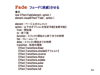 Fade         フェード（消滅）させる
書式
new Effect.Fade(element, option )
element.visualEffect("Fade", option )

element : ページ上のエレメント
option : 以下のオプションを指定可能【省略可能】
  from : 開始値
  to : 終了値
  duration : エフェクト開始から終了までの時間
  fps : フレームレート
  delay : エフェクト開始までの時間
  transition : 処理の種類
    Effect.Transitions.linear
    Effect.Transitions.sinoidal【デフォルト】
    Effect.Transitions.reverse
    Effect.Transitions.flicker
    Effect.Transitions.wobble
    Effect.Transitions.pulse
    Effect.Transitions.none
    Effect.Transitions.full              352
 