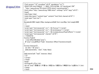 <?xml version="1.0" encoding="utf-8" standalone="no"?>
              <!DOCTYPE html PUBLIC "-//W3C//DTD XHTML 1.0 Transitional//EN"
dropout.htm     "http://www.w3.org/TR/xhtml1/DTD/xhtml1-transitional.dtd">
              <html xmlns="http://www.w3.org/1999/xhtml" xml:lang="utf-8" lang="utf-8">
              <head>
              <title>Fade</title>
              <meta http-equiv="content-type" content="text/html; charset=utf-8"/>
              <style type="text/css">
              <!--
              #area{width:500; height:125px; background:#ddf; font-size:20px; font-weight:600}
              -->
              </style>
              <script type="text/javascript" src="../lib/funcs.js"></script>
              <script type="text/javascript" src="../lib/prototype.js"></script>
              <script type="text/javascript" src="../lib/scriptaculous.js?load=effects"></script>
              <script type="text/javascript" charset="utf-8">
              //<![CDATA[
              function Fade(){
                //new Effect.BlindUp("area");
                $("area").visualEffect("Fade", {transition: Effect.Transitions.linear});
              }
              function listeners(){
                var eSrc = $("area");
                addListener(eSrc, "click", Fade, false);
              }
              addListener(self, "load", listeners, false);
              //]]>
              </script>
              </head>
              <body>
              <h2>Fadeサンプル</h2>
              <div id="area">茨城<br/>千葉<br/>埼玉<br/>東京<br/>神奈川<br/>山梨<br/></div>
              </body>
              </html>                                                                               354
 