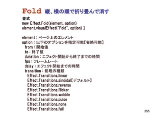 Fold         縦、横の順で折り畳んで消す
書式
new Effect.Fold(element, option)
element.visualEffect("Fold", option) ]

element : ページ上のエレメント
option : 以下のオプションを指定可能【省略可能】
  from : 開始値
  to : 終了値
  duration : エフェクト開始から終了までの時間
  fps : フレームレート
  delay : エフェクト開始までの時間
  transition : 処理の種類
    Effect.Transitions.linear
    Effect.Transitions.sinoidal【デフォルト】
    Effect.Transitions.reverse
    Effect.Transitions.flicker
    Effect.Transitions.wobble
    Effect.Transitions.pulse
    Effect.Transitions.none
    Effect.Transitions.full              355
 