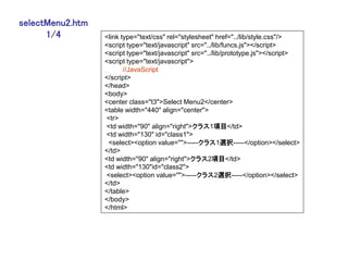 selectMenu2.htm
      1/4         <link type="text/css" rel="stylesheet" href="../lib/style.css"/>
                  <script type="text/javascript" src="../lib/funcs.js"></script>
                  <script type="text/javascript" src="../lib/prototype.js"></script>
                  <script type="text/javascript">
                         //JavaScript
                  </script>
                  </head>
                  <body>
                  <center class="t3">Select Menu2</center>
                  <table width="440" align="center">
                  <tr>
                  <td width="90" align="right">クラス1項目</td>
                  <td width="130" id="class1">
                   <select><option value="">-----クラス1選択-----</option></select>
                  </td>
                  <td width="90" align="right">クラス2項目</td>
                  <td width="130"id="class2">
                  <select><option value="">-----クラス2選択-----</option></select>
                  </td>
                  </table>
                  </body>
                  </html>
 