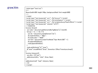 grow.htm   <style type="text/css">
           <!--
           #area {width:400; height:130px; background:#eef; font-weight:600}
           -->
           </style>
           <script type="text/javascript" src="../lib/funcs.js"></script>
           <script type="text/javascript" src="../lib/prototype.js"></script>
           <script type="text/javascript" src="../lib/scriptaculous.js?load=effects"></script>
           <script type="text/javascript" charset="utf-8">
           //<![CDATA[
           function Grow(){
             var node = document.getElementsByTagName("p").item(0);
             for(var i = 5 ; i < 10; i++){
               var div = document.createElement("div");
               div.style.fontSize = "30px";
               div.style.color = "#e02";
               var text = document.createTextNode("Ajax World 200" + i);
               div.appendChild(text);
               node.appendChild(div);
             }
             node.setAttribute("id","area");
             $("area").visualEffect("Grow", {transition: Effect.Transitions.linear});
           }
           function listeners(){
             var eSrc = $("exe");
             addListener(eSrc, "click", Grow, false);
           }
           addListener(self, "load", listeners, false);
           //]]>
           </script>

                                                                                                 360
 
