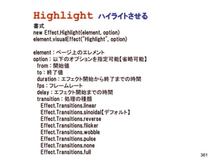 Highlight                   ハイライトさせる
書式
new Effect.Highlight(element, option)
element.visualEffect("Highlight", option)

element : ページ上のエレメント
option : 以下のオプションを指定可能【省略可能】
  from : 開始値
  to : 終了値
  duration : エフェクト開始から終了までの時間
  fps : フレームレート
  delay : エフェクト開始までの時間
  transition : 処理の種類
    Effect.Transitions.linear
    Effect.Transitions.sinoidal【デフォルト】
    Effect.Transitions.reverse
    Effect.Transitions.flicker
    Effect.Transitions.wobble
    Effect.Transitions.pulse
    Effect.Transitions.none
    Effect.Transitions.full                 361
 