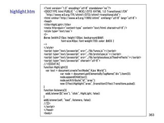 <?xml version="1.0" encoding="utf-8" standalone="no"?>
highlight.htm   <!DOCTYPE html PUBLIC "-//W3C//DTD XHTML 1.0 Transitional//EN"
                  "http://www.w3.org/TR/xhtml1/DTD/xhtml1-transitional.dtd">
                <html xmlns="http://www.w3.org/1999/xhtml" xml:lang="utf-8" lang="utf-8">
                <head>
                <title>HighLight</title>
                <meta http-equiv="content-type" content="text/html; charset=utf-8"/>
                <style type="text/css">
                <!--
                #area {width:210px; height:100px; background:#ddf;
                                font-size:40px; font-weight:700; color: #d03; }
                -->
                </style>
                <script type="text/javascript" src="../lib/funcs.js"></script>
                <script type="text/javascript" src="../lib/prototype.js"></script>
                <script type="text/javascript" src="../lib/scriptaculous.js?load=effects"></script>
                <script type="text/javascript" charset="utf-8">
                //<![CDATA[
                function HighLight(){
                  var text = document.createTextNode("Ajax World");
                               var node = document.getElementsByTagName("div").item(0);
                               node.appendChild(text);
                               node.setAttribute("id","area");
                               new Effect.Highlight("area", {transition:Effect.Transitions.pulse});
                }
                function listeners(){
                  addListener($("exe"), "click", HighLight, false);
                }
                addListener(self, "load", listeners, false);
                //]]>
                </script>
                </head>
                <body>
                                                                                                      363
 