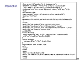 <?xml version="1.0" encoding="utf-8" standalone="no"?>
moveby.htm   <!DOCTYPE html PUBLIC "-//W3C//DTD XHTML 1.0 Transitional//EN"
               "http://www.w3.org/TR/xhtml1/DTD/xhtml1-transitional.dtd">
             <html xmlns="http://www.w3.org/1999/xhtml" xml:lang="utf-8" lang="utf-8">
             <head>
             <title>MoveBy</title>
             <meta http-equiv="content-type" content="text/html; charset=utf-8"/>
             <style type="text/css">
             <!--
             #area{width:125px; height:125px; background:#ddf; font-size:20px; font-weight:600}
             -->
             </style>
             <script type="text/javascript" src="../lib/funcs.js"></script>
             <script type="text/javascript" src="../lib/prototype.js"></script>
             <script type="text/javascript" src="../lib/scriptaculous.js?load=effects"></script>
             <script type="text/javascript" charset="utf-8">
             //<![CDATA[
             function MoveBy(){
               new Effect.MoveBy("area", 50, 500 , {transition: Effect.Transitions.pulse} );
               //$("area").visualEffect("MoveBy", 50, 200);
             }
             function listeners(){
                addListener($("exe"), "click", MoveBy, false);
             }
             addListener(self, "load", listeners, false);
             //]]>
             </script>
             </head>
             <body>
             <h2 id="exe">MoveByサンプル</h2>
             <div id="area">茨城<br/>千葉<br/>埼玉<br/>東京<br/>神奈川<br/>山梨<br/></div>
             </body>
             </html>
                                                                                                   366
 