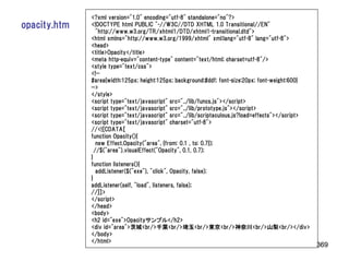 <?xml version="1.0" encoding="utf-8" standalone="no"?>
opacity.htm   <!DOCTYPE html PUBLIC "-//W3C//DTD XHTML 1.0 Transitional//EN"
                 "http://www.w3.org/TR/xhtml1/DTD/xhtml1-transitional.dtd">
              <html xmlns="http://www.w3.org/1999/xhtml" xml:lang="utf-8" lang="utf-8">
              <head>
              <title>Opacity</title>
              <meta http-equiv="content-type" content="text/html; charset=utf-8"/>
              <style type="text/css">
              <!--
              #area{width:125px; height:125px; background:#ddf; font-size:20px; font-weight:600}
              -->
              </style>
              <script type="text/javascript" src="../lib/funcs.js"></script>
              <script type="text/javascript" src="../lib/prototype.js"></script>
              <script type="text/javascript" src="../lib/scriptaculous.js?load=effects"></script>
              <script type="text/javascript" charset="utf-8">
              //<![CDATA[
              function Opacity(){
                 new Effect.Opacity("area", {from: 0.1 , to: 0.7});
                //$("area").visualEffect("Opacity", 0.1, 0.7);
              }
              function listeners(){
                 addListener($("exe"), "click", Opacity, false);
              }
              addListener(self, "load", listeners, false);
              //]]>
              </script>
              </head>
              <body>
              <h2 id="exe">Opacityサンプル</h2>
              <div id="area">茨城<br/>千葉<br/>埼玉<br/>東京<br/>神奈川<br/>山梨<br/></div>
              </body>
              </html>
                                                                                                    369
 