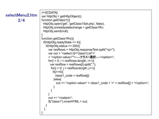 //<![CDATA[
selectMenu2.htm   var httpObj = getHttpObject();
      2/4         function getClass1(){
                    httpObj.open('get', 'getClass1Sel.php', false);
                    httpObj.onreadystatechange = getClass1Rv;
                    httpObj.send(null);
                  }
                  function getClass1Rv(){
                    if(httpObj.readyState == 4){
                       if(httpObj.status == 200){
                          var resRows = httpObj.responseText.split("<p>");
                          var out = '<select id="class1List">'
                          + '<option value="">----クラス1選択----</option>';
                          for(i = 0; i < resRows.length; i++){
                            var resRow = resRows[i].split(",");
                             for(j = 0; j < resRow.length; j++){
                               if(j==0){
                                  class1_code = resRow[j];
                                }else{
                                   out += '<option value=' + class1_code + '>' + resRow[j] + '</option>';
                                }
                             }
                          }
                          out += '</select>';
                          $("class1").innerHTML = out;
                       }
                     }
                  }
 