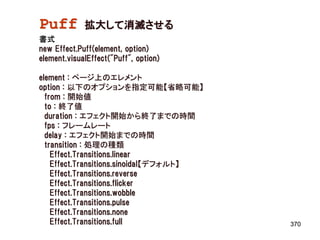 Puff         拡大して消滅させる
書式
new Effect.Puff(element, option)
element.visualEffect("Puff", option)

element : ページ上のエレメント
option : 以下のオプションを指定可能【省略可能】
  from : 開始値
  to : 終了値
  duration : エフェクト開始から終了までの時間
  fps : フレームレート
  delay : エフェクト開始までの時間
  transition : 処理の種類
    Effect.Transitions.linear
    Effect.Transitions.sinoidal【デフォルト】
    Effect.Transitions.reverse
    Effect.Transitions.flicker
    Effect.Transitions.wobble
    Effect.Transitions.pulse
    Effect.Transitions.none
    Effect.Transitions.full              370
 