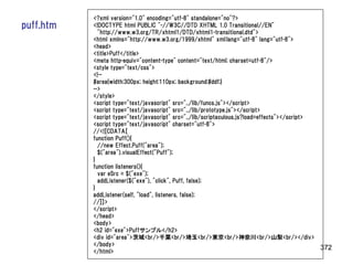 <?xml version="1.0" encoding="utf-8" standalone="no"?>
puff.htm   <!DOCTYPE html PUBLIC "-//W3C//DTD XHTML 1.0 Transitional//EN"
             "http://www.w3.org/TR/xhtml1/DTD/xhtml1-transitional.dtd">
           <html xmlns="http://www.w3.org/1999/xhtml" xml:lang="utf-8" lang="utf-8">
           <head>
           <title>Puff</title>
           <meta http-equiv="content-type" content="text/html; charset=utf-8"/>
           <style type="text/css">
           <!--
           #area{width:300px; height:110px; background:#ddf;}
           -->
           </style>
           <script type="text/javascript" src="../lib/funcs.js"></script>
           <script type="text/javascript" src="../lib/prototype.js"></script>
           <script type="text/javascript" src="../lib/scriptaculous.js?load=effects"></script>
           <script type="text/javascript" charset="utf-8">
           //<![CDATA[
           function Puff(){
             //new Effect.Puff("area");
             $("area").visualEffect("Puff");
           }
           function listeners(){
             var eSrc = $("exe");
             addListener($("exe"), "click", Puff, false);
           }
           addListener(self, "load", listeners, false);
           //]]>
           </script>
           </head>
           <body>
           <h2 id="exe">Puffサンプル</h2>
           <div id="area">茨城<br/>千葉<br/>埼玉<br/>東京<br/>神奈川<br/>山梨<br/></div>
           </body>
                                                                                               372
           </html>
 