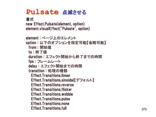 Pulsate               点滅させる
書式
new Effect.Pulsate(element, option)
element.visualEffect("Pulsate", option)

element : ページ上のエレメント
option : 以下のオプションを指定可能【省略可能】
  from : 開始値
  to : 終了値
  duration : エフェクト開始から終了までの時間
  fps : フレームレート
  delay : エフェクト開始までの時間
  transition : 処理の種類
    Effect.Transitions.linear
    Effect.Transitions.sinoidal【デフォルト】
    Effect.Transitions.reverse
    Effect.Transitions.flicker
    Effect.Transitions.wobble
    Effect.Transitions.pulse
    Effect.Transitions.none
    Effect.Transitions.full               373
 