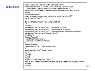 <?xml version="1.0" encoding="utf-8" standalone="no"?>
pulsate.htm   <!DOCTYPE html PUBLIC "-//W3C//DTD XHTML 1.0 Transitional//EN"
                "http://www.w3.org/TR/xhtml1/DTD/xhtml1-transitional.dtd">
              <html xmlns="http://www.w3.org/1999/xhtml" xml:lang="utf-8" lang="utf-8">
              <head>
              <title>Pulsate</title>
              <meta http-equiv="content-type" content="text/html; charset=utf-8"/>
              <style type="text/css">
              <!--
              #area{width:300px; height:110px; background:#ccf;}
              -->
              </style>
              <script type="text/javascript" src="../lib/funcs.js"></script>
              <script type="text/javascript" src="../lib/prototype.js"></script>
              <script type="text/javascript" src="../lib/scriptaculous.js?load=effects"></script>
              <script type="text/javascript" charset="utf-8">
              //<![CDATA[
              function Pulsate(){
                new Effect.Pulsate("area");
                //$("area").visualEffect("Pulsate");
              }
              function listeners(){
                addListener($("exe"), "click", Pulsate, false);
              }
              addListener(self, "load", listeners, false);
              //]]>
              </script>
              </head>
              <body>
              <h2 id="exe">Pulsateサンプル</h2>
              <div id="area">茨城<br/>千葉<br/>埼玉<br/>東京<br/>神奈川<br/>山梨<br/></div>
              </body>
              </html>
                                                                                                    375
 