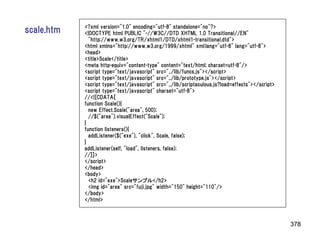 <?xml version="1.0" encoding="utf-8" standalone="no"?>
scale.htm   <!DOCTYPE html PUBLIC "-//W3C//DTD XHTML 1.0 Transitional//EN"
              "http://www.w3.org/TR/xhtml1/DTD/xhtml1-transitional.dtd">
            <html xmlns="http://www.w3.org/1999/xhtml" xml:lang="utf-8" lang="utf-8">
            <head>
            <title>Scale</title>
            <meta http-equiv="content-type" content="text/html; charset=utf-8"/>
            <script type="text/javascript" src="../lib/funcs.js"></script>
            <script type="text/javascript" src="../lib/prototype.js"></script>
            <script type="text/javascript" src="../lib/scriptaculous.js?load=effects"></script>
            <script type="text/javascript" charset="utf-8">
            //<![CDATA[
            function Scale(){
              new Effect.Scale("area", 500);
              //$("area").visualEffect("Scale");
            }
            function listeners(){
              addListener($("exe"), "click", Scale, false);
            }
            addListener(self, "load", listeners, false);
            //]]>
            </script>
            </head>
            <body>
              <h2 id="exe">Scaleサンプル</h2>
              <img id="area" src="fuji.jpg" width="150" height="110"/>
            </body>
            </html>



                                                                                                  378
 
