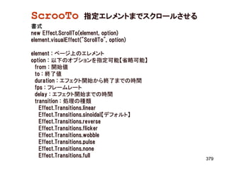 ScrooTo               指定エレメントまでスクロールさせる
書式
new Effect.ScrollTo(element, option)
element.visualEffect("ScrollTo", option)

element : ページ上のエレメント
option : 以下のオプションを指定可能【省略可能】
  from : 開始値
  to : 終了値
  duration : エフェクト開始から終了までの時間
  fps : フレームレート
  delay : エフェクト開始までの時間
  transition : 処理の種類
    Effect.Transitions.linear
    Effect.Transitions.sinoidal【デフォルト】
    Effect.Transitions.reverse
    Effect.Transitions.flicker
    Effect.Transitions.wobble
    Effect.Transitions.pulse
    Effect.Transitions.none
    Effect.Transitions.full
                                           379
 