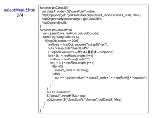 function getClass2(){
selectMenu2.htm     var class1_code = $("class1List").value;
      3/4           httpObj.open('get', 'getClass2Sel.php?class1_code='+class1_code, false);
                    httpObj.onreadystatechange = getClass2Rv;
                    httpObj.send(null);
                  }
                  function getClass2Rv(){
                     var i, j, resRows, resRow, out, out3, code;
                     if(httpObj.readyState == 4){
                        if(httpObj.status == 200){
                           resRows = httpObj.responseText.split("<p>");
                           out = '<select id="class2List">'
                           + '<option value="">---クラス2選択済---</option>';
                           for(i = 0; i < resRows.length; i++){
                             resRow = resRows[i].split(",");
                             for(j = 0; j < resRow.length; j++){
                                if(j==0){
                                   class2_code = resRow[j];
                                }else{
                                   out += '<option value=' + class2_code + '>' + resRow[j] + '</option>';
                                }
                             }
                          }
                          out += '</select>';
                          $("class2").innerHTML = out;
                          addListener($("class2List"), "change", getClass3, false);
                       }
                     }
                  }
 