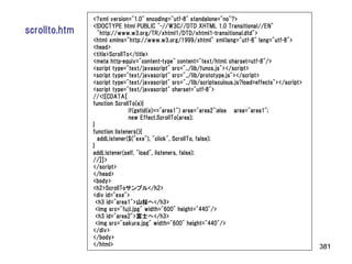 <?xml version="1.0" encoding="utf-8" standalone="no"?>
               <!DOCTYPE html PUBLIC "-//W3C//DTD XHTML 1.0 Transitional//EN"
scrollto.htm      "http://www.w3.org/TR/xhtml1/DTD/xhtml1-transitional.dtd">
               <html xmlns="http://www.w3.org/1999/xhtml" xml:lang="utf-8" lang="utf-8">
               <head>
               <title>ScrollTo</title>
               <meta http-equiv="content-type" content="text/html; charset=utf-8"/>
               <script type="text/javascript" src="../lib/funcs.js"></script>
               <script type="text/javascript" src="../lib/prototype.js"></script>
               <script type="text/javascript" src="../lib/scriptaculous.js?load=effects"></script>
               <script type="text/javascript" charset="utf-8">
               //<![CDATA[
               function ScrollTo(e){
                              if(getid(e)=="area1") area="area2";else area="area1";
                              new Effect.ScrollTo(area);
               }
               function listeners(){
                  addListener($("exe"), "click", ScrollTo, false);
               }
               addListener(self, "load", listeners, false);
               //]]>
               </script>
               </head>
               <body>
               <h2>ScrollToサンプル</h2>
               <div id="exe">
                 <h3 id="area1">山桜へ</h3>
                 <img src="fuji.jpg" width="600" height="440"/>
                 <h3 id="area2">富士へ</h3>
                 <img src="sakura.jpg" width="600" height="440"/>
               </div>
               </body>
               </html>                                                                               381
 