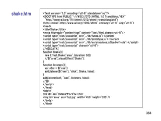 shake.htm   <?xml version="1.0" encoding="utf-8" standalone="no"?>
            <!DOCTYPE html PUBLIC "-//W3C//DTD XHTML 1.0 Transitional//EN"
              "http://www.w3.org/TR/xhtml1/DTD/xhtml1-transitional.dtd">
            <html xmlns="http://www.w3.org/1999/xhtml" xml:lang="utf-8" lang="utf-8">
            <head>
            <title>Shake</title>
            <meta http-equiv="content-type" content="text/html; charset=utf-8"/>
            <script type="text/javascript" src="../lib/funcs.js"></script>
            <script type="text/javascript" src="../lib/prototype.js"></script>
            <script type="text/javascript" src="../lib/scriptaculous.js?load=effects"></script>
            <script type="text/javascript" charset="utf-8">
            //<![CDATA[
            function Shake(){
              new Effect.Shake("area", {duration: 50});
              //$("area").visualEffect("Shake");
            }
            function listeners(){
              var eSrc = $("exe");
              addListener($("exe"), "click", Shake, false);
            }
            addListener(self, "load", listeners, false);
            //]]>
            </script>
            </head>
            <body>
            <h2 id="exe">Shakeサンプル</h2>
            <img id="area" src="fuji.jpg" width="450" height="330"/>
            </body>
            </html>


                                                                                                  384
 