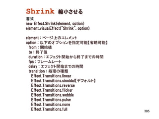 Shrink             縮小させる
書式
new Effect.Shrink(element, option)
element.visualEffect("Shrink", option)

element : ページ上のエレメント
option : 以下のオプションを指定可能【省略可能】
  from : 開始値
  to : 終了値
  duration : エフェクト開始から終了までの時間
  fps : フレームレート
  delay : エフェクト開始までの時間
  transition : 処理の種類
    Effect.Transitions.linear
    Effect.Transitions.sinoidal【デフォルト】
    Effect.Transitions.reverse
    Effect.Transitions.flicker
    Effect.Transitions.wobble
    Effect.Transitions.pulse
    Effect.Transitions.none
    Effect.Transitions.full              385
 
