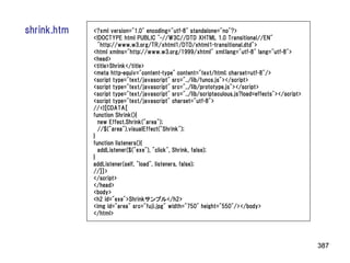 shrink.htm   <?xml version="1.0" encoding="utf-8" standalone="no"?>
             <!DOCTYPE html PUBLIC "-//W3C//DTD XHTML 1.0 Transitional//EN"
               "http://www.w3.org/TR/xhtml1/DTD/xhtml1-transitional.dtd">
             <html xmlns="http://www.w3.org/1999/xhtml" xml:lang="utf-8" lang="utf-8">
             <head>
             <title>Shrink</title>
             <meta http-equiv="content-type" content="text/html; charset=utf-8"/>
             <script type="text/javascript" src="../lib/funcs.js"></script>
             <script type="text/javascript" src="../lib/prototype.js"></script>
             <script type="text/javascript" src="../lib/scriptaculous.js?load=effects"></script>
             <script type="text/javascript" charset="utf-8">
             //<![CDATA[
             function Shrink(){
               new Effect.Shrink("area");
               //$("area").visualEffect("Shrink");
             }
             function listeners(){
               addListener($("exe"), "click", Shrink, false);
             }
             addListener(self, "load", listeners, false);
             //]]>
             </script>
             </head>
             <body>
             <h2 id="exe">Shrinkサンプル</h2>
             <img id="area" src="fuji.jpg" width="750" height="550"/></body>
             </html>




                                                                                                   387
 