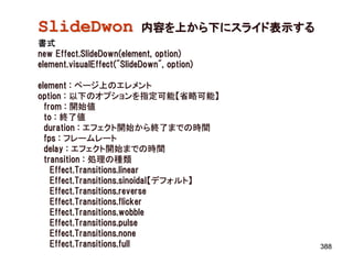 SlideDwon                  内容を上から下にスライド表示する
書式
new Effect.SlideDown(element, option)
element.visualEffect("SlideDown", option)

element : ページ上のエレメント
option : 以下のオプションを指定可能【省略可能】
  from : 開始値
  to : 終了値
  duration : エフェクト開始から終了までの時間
  fps : フレームレート
  delay : エフェクト開始までの時間
  transition : 処理の種類
    Effect.Transitions.linear
    Effect.Transitions.sinoidal【デフォルト】
    Effect.Transitions.reverse
    Effect.Transitions.flicker
    Effect.Transitions.wobble
    Effect.Transitions.pulse
    Effect.Transitions.none
    Effect.Transitions.full                   388
 