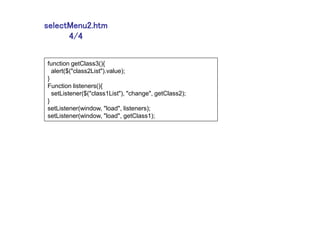 selectMenu2.htm
      4/4

function getClass3(){
  alert($("class2List").value);
}
Function listeners(){
  setListener($("class1List"), "change", getClass2);
}
setListener(window, "load", listeners);
setListener(window, "load", getClass1);
 