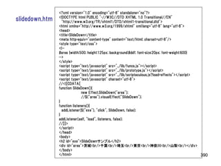 <?xml version="1.0" encoding="utf-8" standalone="no"?>
                <!DOCTYPE html PUBLIC "-//W3C//DTD XHTML 1.0 Transitional//EN"
slidedown.htm     "http://www.w3.org/TR/xhtml1/DTD/xhtml1-transitional.dtd">
                <html xmlns="http://www.w3.org/1999/xhtml" xml:lang="utf-8" lang="utf-8">
                <head>
                <title>SlideDown</title>
                <meta http-equiv="content-type" content="text/html; charset=utf-8"/>
                <style type="text/css">
                <!--
                #area {width:500; height:125px; background:#ddf; font-size:20px; font-weight:600}
                -->
                </style>
                <script type="text/javascript" src="../lib/funcs.js"></script>
                <script type="text/javascript" src="../lib/prototype.js"></script>
                <script type="text/javascript" src="../lib/scriptaculous.js?load=effects"></script>
                <script type="text/javascript" charset="utf-8">
                //<![CDATA[
                function SlideDown(){
                               new Effect.SlideDown("area");
                               //$("area").visualEffect("SlideDown");
                }
                function listeners(){
                  addListener($("exe"), "click", SlideDown, false);
                }
                addListener(self, "load", listeners, false);
                //]]>
                </script>
                </head>
                <body>
                <h2 id="exe">SlideDownサンプル</h2>
                <div id="area">茨城<br/>千葉<br/>埼玉<br/>東京<br/>神奈川<br/>山梨<br/></div>
                </body>
                </html>                                                                             390
 
