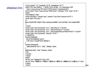 <?xml version="1.0" encoding="utf-8" standalone="no"?>
                <!DOCTYPE html PUBLIC "-//W3C//DTD XHTML 1.0 Transitional//EN"
slidedown.htm     "http://www.w3.org/TR/xhtml1/DTD/xhtml1-transitional.dtd">
                <html xmlns="http://www.w3.org/1999/xhtml" xml:lang="utf-8" lang="utf-8">
                <head>
                <title>SlideUp</title>
                <meta http-equiv="content-type" content="text/html; charset=utf-8"/>
                <style type="text/css">
                <!--
                #area {width:500; height:125px; background:#ddf; font-size:20px; font-weight:600}
                -->
                </style>
                <script type="text/javascript" src="../lib/funcs.js"></script>
                <script type="text/javascript" src="../lib/prototype.js"></script>
                <script type="text/javascript" src="../lib/scriptaculous.js?load=effects"></script>
                <script type="text/javascript" charset="utf-8">
                //<![CDATA[
                function SlideUp(){
                  new Effect.SlideUp("area");
                  //$("area").visualEffect("SlideUp");
                }
                function listeners(){
                   addListener($("exe"), "click", SlideUp, false);
                }
                addListener(self, "load", listeners, false);
                //]]>
                </script>
                </head>
                <body>
                <h2 id="exe">SlideUpサンプル</h2>
                <div id="area">茨城<br/>千葉<br/>埼玉<br/>東京<br/>神奈川<br/>山梨<br/></div>
                </body>
                </html>                                                                             393
 