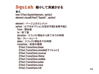 Squish             縮小して消滅させる
書式
new Effect.Squish(element, option)
element.visualEffect("Squish", option)

element : ページ上のエレメント
option : 以下のオプションを指定可能【省略可能】
  from : 開始値
  to : 終了値
  duration : エフェクト開始から終了までの時間
  fps : フレームレート
  delay : エフェクト開始までの時間
  transition : 処理の種類
    Effect.Transitions.linear
    Effect.Transitions.sinoidal【デフォルト】
    Effect.Transitions.reverse
    Effect.Transitions.flicker
    Effect.Transitions.wobble
    Effect.Transitions.pulse
    Effect.Transitions.none
    Effect.Transitions.full              394
 