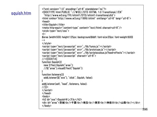 <?xml version="1.0" encoding="utf-8" standalone="no"?>
             <!DOCTYPE html PUBLIC "-//W3C//DTD XHTML 1.0 Transitional//EN"
squish.htm     "http://www.w3.org/TR/xhtml1/DTD/xhtml1-transitional.dtd">
             <html xmlns="http://www.w3.org/1999/xhtml" xml:lang="utf-8" lang="utf-8">
             <head>
             <title>Squish</title>
             <meta http-equiv="content-type" content="text/html; charset=utf-8"/>
             <style type="text/css">
             <!--
             #area {width:500; height:125px; background:#ddf; font-size:20px; font-weight:600}
             -->
             </style>
             <script type="text/javascript" src="../lib/funcs.js"></script>
             <script type="text/javascript" src="../lib/prototype.js"></script>
             <script type="text/javascript" src="../lib/scriptaculous.js?load=effects"></script>
             <script type="text/javascript" charset="utf-8">
             //<![CDATA[
             function Squish(){
               new Effect.Squish("area");
               //$("area").visualEffect("Squish");
             }
             function listeners(){
               addListener($("exe"), "click", Squish, false);
             }
             addListener(self, "load", listeners, false);
             //]]>
             </script>
             </head>
             <body>
             <h2 id="exe">Squishサンプル</h2>
             <div id="area">茨城<br/>千葉<br/>埼玉<br/>東京<br/>神奈川<br/>山梨<br/></div>
             </body>
                                                                                                   396
 
