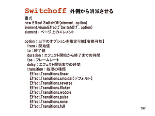 Switchoff                  外側から消滅させる
書式
new Effect.SwitchOff(element, option)
element.visualEffect("SwitchOff", option)
element : ページ上のエレメント

option : 以下のオプションを指定可能【省略可能】
 from : 開始値
 to : 終了値
 duration : エフェクト開始から終了までの時間
 fps : フレームレート
 delay : エフェクト開始までの時間
 transition : 処理の種類
   Effect.Transitions.linear
   Effect.Transitions.sinoidal【デフォルト】
   Effect.Transitions.reverse
   Effect.Transitions.flicker
   Effect.Transitions.wobble
   Effect.Transitions.pulse
   Effect.Transitions.none
   Effect.Transitions.full                  397
 