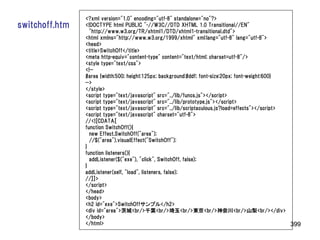 <?xml version="1.0" encoding="utf-8" standalone="no"?>
switchoff.htm   <!DOCTYPE html PUBLIC "-//W3C//DTD XHTML 1.0 Transitional//EN"
                  "http://www.w3.org/TR/xhtml1/DTD/xhtml1-transitional.dtd">
                <html xmlns="http://www.w3.org/1999/xhtml" xml:lang="utf-8" lang="utf-8">
                <head>
                <title>SwitchOff</title>
                <meta http-equiv="content-type" content="text/html; charset=utf-8"/>
                <style type="text/css">
                <!--
                #area {width:500; height:125px; background:#ddf; font-size:20px; font-weight:600}
                -->
                </style>
                <script type="text/javascript" src="../lib/funcs.js"></script>
                <script type="text/javascript" src="../lib/prototype.js"></script>
                <script type="text/javascript" src="../lib/scriptaculous.js?load=effects"></script>
                <script type="text/javascript" charset="utf-8">
                //<![CDATA[
                function SwitchOff(){
                  new Effect.SwitchOff("area");
                  //$("area").visualEffect("SwitchOff");
                }
                function listeners(){
                  addListener($("exe"), "click", SwitchOff, false);
                }
                addListener(self, "load", listeners, false);
                //]]>
                </script>
                </head>
                <body>
                <h2 id="exe">SwitchOffサンプル</h2>
                <div id="area">茨城<br/>千葉<br/>埼玉<br/>東京<br/>神奈川<br/>山梨<br/></div>
                </body>
                </html>                                                                             399
 