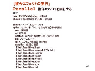 [複合エフェクトの実行]
Parallel                 複合エフェクトを実行する
書式
new Effect.Parallel(effect, option)
element.visualEffect("Parallel", option)

element : ページ上のエレメント
option : 以下のオプションを指定可能【省略可能】
  from : 開始値
  to : 終了値
  duration : エフェクト開始から終了までの時間
  fps : フレームレート
  delay : エフェクト開始までの時間
  transition : 処理の種類
    Effect.Transitions.linear
    Effect.Transitions.sinoidal【デフォルト】
    Effect.Transitions.reverse
    Effect.Transitions.flicker
    Effect.Transitions.wobble
    Effect.Transitions.pulse
    Effect.Transitions.none
                                           400
    Effect.Transitions.full
 