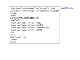 <script type="text/javascript" src="funcs.js"></script>      radioBtn.htm
<script type="text/javascript" src="radioBtn.js"></script>
</head>
<body>
<h3>ラジオボタンの選択確認</h3>
<p id="pc">
 <input type="radio" id="cpu" />cpu
 <input type="radio" id="ram" />メモリ
 <input type="radio" id="hdd" />ハードデスク
 <input type="radio" id="dvd" />DVD
</p>
<hr />
<p id="result"></p>
</body>
</html>
 