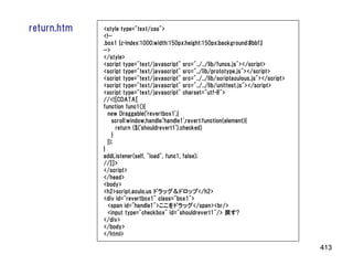 return.htm   <style type="text/css">
             <!--
             .box1 {z-index:1000;width:150px;height:150px;background:#bbf;}
             -->
             </style>
             <script type="text/javascript" src="../../lib/funcs.js"></script>
             <script type="text/javascript" src="../lib/prototype.js"></script>
             <script type="text/javascript" src="../../lib/scriptaculous.js"></script>
             <script type="text/javascript" src="../../lib/unittest.js"></script>
             <script type="text/javascript" charset="utf-8">
             //<![CDATA[
             function func1(){
               new Draggable('revertbox1',{
                 scroll:window,handle:'handle1',revert:function(element){
                   return ($('shouldrevert1').checked)
                 }
               });
             }
             addListener(self, "load", func1, false);
             //]]>
             </script>
             </head>
             <body>
             <h2>script.aculo.us ドラッグ＆ドロップ</h2>
             <div id="revertbox1" class="box1">
               <span id="handle1">ここをドラッグ</span><br/>
               <input type="checkbox" id="shouldrevert1"/> 戻す?
             </div>
             </body>
             </html>

                                                                                         413
 