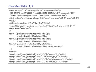 droppable 2.htm 1/2
<?xml version="1.0" encoding="utf-8" standalone="no"?>
<!DOCTYPE html PUBLIC "-//W3C//DTD XHTML 1.0 Transitional//EN"
 "http://www.w3.org/TR/xhtml1/DTD/xhtml1-transitional.dtd">
<html xmlns="http://www.w3.org/1999/xhtml" xml:lang="utf-8" lang="utf-8">
<head>
<title>script.aculo.us ドラッグ＆ドロップ</title>
<meta http-equiv="content-type" content="text/html; charset=utf-8" />
<style type="text/css">
<!--
#book1 { position:absolute; top:50px; left:10px;
         z-index:2;width:130px;height:130px;}
#book2 { position:absolute; top:50px; left:170px;
         z-index:1;width:130px;height:130px;}
#basket {position:absolute; top: 220px; left:10px;
         z-index:0;width:290px;height:170px;background:#cfc;}
-->
</style>
<script type="text/javascript" src="../../lib/funcs.js"></script>
<script type="text/javascript" src="../lib/prototype.js"></script>
<script type="text/javascript" src="../../lib/scriptaculous.js"></script>
<script type="text/javascript" src="../../lib/unittest.js"></script>

                                                                            419
 