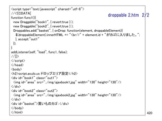 <script type="text/javascript" charset="utf-8">
//<![CDATA[
function func1(){
                                                                droppable 2.htm   2/2
  new Draggable("book1", { revert:true } );
  new Draggable("book2", { revert:true } );
  Droppables.add("basket", { onDrop: function(element, droppableElement){
    $(droppableElement).innerHTML += "<br/>" + element.id + "がカゴに入りました。";
    }, accept:"out1"
  });
}
addListener(self, "load", func1, false);
//]]>
</script>
</head>
<body>
<h2>script.aculo.us ドロップエリア設定</h2>
<div id="book1" class="out1">
  <img id="area" src="../img/ajaxbook1.jpg" width="130" height="130"/>
</div>
<div id="book2" class="out2">
  <img id="area" src="../img/ajaxbook2.jpg" width="130" height="130"/>
</div>
<div id="basket">買いものカゴ：</div>
</body>
</html>                                                                             420
 