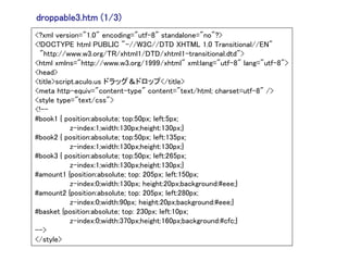 droppable3.htm (1/3)
<?xml version="1.0" encoding="utf-8" standalone="no"?>
<!DOCTYPE html PUBLIC "-//W3C//DTD XHTML 1.0 Transitional//EN"
 "http://www.w3.org/TR/xhtml1/DTD/xhtml1-transitional.dtd">
<html xmlns="http://www.w3.org/1999/xhtml" xml:lang="utf-8" lang="utf-8">
<head>
<title>script.aculo.us ドラッグ＆ドロップ</title>
<meta http-equiv="content-type" content="text/html; charset=utf-8" />
<style type="text/css">
<!--
#book1 { position:absolute; top:50px; left:5px;
            z-index:1;width:130px;height:130px;}
#book2 { position:absolute; top:50px; left:135px;
            z-index:1;width:130px;height:130px;}
#book3 { position:absolute; top:50px; left:265px;
            z-index:1;width:130px;height:130px;}
#amount1 {position:absolute; top: 205px; left:150px;
            z-index:0;width:130px; height:20px;background:#eee;}
#amount2 {position:absolute; top: 205px; left:280px;
            z-index:0;width:90px; height:20px;background:#eee;}
#basket {position:absolute; top: 230px; left:10px;
            z-index:0;width:370px;height:160px;background:#cfc;}
-->
</style>
 