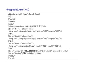 droppable3.htm (3/3)
 addListener(self, "load", func1, false);
 //]]>
 </script>
 </head>
 <body>
 <h2>script.aculo.us ドロップエリア設定</h2>
 <div id="book1" class="out">
  <img src="../img/ajaxbook1.jpg" width="130" height="130"/>
 </div>
 <div id="book2" class="out">
  <img src="../img/ajaxbook2.jpg" width="130" height="130"/>
 </div>
 <div id="book3" class="out">
  <img src="../img/csbook1.jpg" width="130" height="130"/>
 </div>
 <div id="amount1">購入合計金（円）:</div><div id="amount2"></div>
 <div id="basket">買いものカゴ：</div>
 </body>
 </html>
 