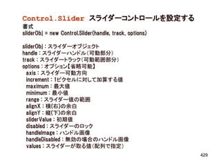 Control.Slider スライダーコントロールを設定する
書式
sliderObj = new Control.Slider(handle, track, options)

sliderObj : スライダーオブジェクト
handle : スライダーハンドル（可動部分）
track : スライダートラック（可動範囲部分）
options : オプション【省略可能】
  axis : スライダー可動方向
  increment : 1ピクセルに対して加算する値
  maximum : 最大値
  minimum : 最小値
  range : スライダー値の範囲
  alignX : 横(右)の余白
  alignY : 縦(下)の余白
  sliderValue : 初期値
  disabled : スライダーのロック
  handleImage : ハンドル画像
  handleDisabled : 無効の場合のハンドル画像
  values : スライダーが取る値（配列で指定）
                                                         429
 