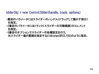 sliderObj = new Control.Slider(handle, track, options)

・最初のパラメータにはスライダーのハンドル（ドラッグして動かす部分）
 を指定。
・2番目のパラメータにはトラック（スライダーの可動範囲）のエレメント
 を指定。
・3番目のオプションでスライダーの各種設定を行う。
 ※スライダー値の範囲を指定するにはrange:$R(0,100)のように指定。




                                                         430
 