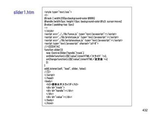 slider1.htm   <style type="text/css">
              <!--
              #track { width:200px;background-color:#888;}
              #handle {width:5px; height:10px; background-color:#fc3; cursor:move;}
              #value { padding-top: 5px;}
              -->
              </style>
              <script src="../../lib/funcs.js" type="text/javascript"></script>
              <script src="../lib/prototype.js" type="text/javascript"></script>
              <script src="../lib/scriptaculous.js" type="text/javascript"></script>
              <script type="text/javascript" charset="utf-8">
              //<![CDATA[
              function slider(){
                new Control.Slider('handle','track',{
                onSlide:function(v){$('value').innerHTML='スライド: '+v},
                onChange:function(v){$('value').innerHTML='変更値 '+v}
                });
              }
              addListener(self, "load", slider, false);
              //]]>
              </script>
              </head>
              <body>
                <h3>標準水平スライダ</h3>
                <div id="track">
                <div id="handle"></div>
                </div>
                <div id="value"></div>
              </body>
              </html>

                                                                                       432
 