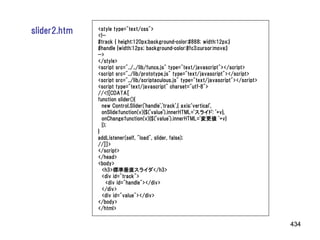 slider2.htm   <style type="text/css">
              <!--
              #track { height:120px;background-color:#888; width:12px;}
              #handle {width:12px; background-color:#fc3;cursor:move;}
              -->
              </style>
              <script src="../../lib/funcs.js" type="text/javascript"></script>
              <script src="../lib/prototype.js" type="text/javascript"></script>
              <script src="../lib/scriptaculous.js" type="text/javascript"></script>
              <script type="text/javascript" charset="utf-8">
              //<![CDATA[
              function slider(){
                new Control.Slider('handle','track',{ axis:'vertical',
                onSlide:function(v){$('value').innerHTML='スライド: '+v},
                onChange:function(v){$('value').innerHTML='変更値 '+v}
                });
              }
              addListener(self, "load", slider, false);
              //]]>
              </script>
              </head>
              <body>
                <h3>標準垂直スライダ</h3>
                <div id="track">
                  <div id="handle"></div>
                </div>
                <div id="value"></div>
              </body>
              </html>


                                                                                       434
 