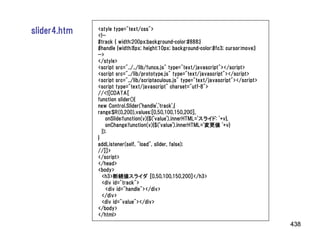 slider4.htm   <style type="text/css">
              <!--
              #track { width:200px;background-color:#888;}
              #handle {width:8px; height:10px; background-color:#fc3; cursor:move;}
              -->
              </style>
              <script src="../../lib/funcs.js" type="text/javascript"></script>
              <script src="../lib/prototype.js" type="text/javascript"></script>
              <script src="../lib/scriptaculous.js" type="text/javascript"></script>
              <script type="text/javascript" charset="utf-8">
              //<![CDATA[
              function slider(){
              new Control.Slider('handle','track',{
              range:$R(0,200),values:[0,50,100,150,200],
                  onSlide:function(v){$('value').innerHTML='スライド: '+v},
                  onChange:function(v){$('value').innerHTML='変更値 '+v}
                });
              }
              addListener(self, "load", slider, false);
              //]]>
              </script>
              </head>
              <body>
                <h3>断続値スライダ [0,50,100,150,200]</h3>
                <div id="track">
                  <div id="handle"></div>
                </div>
                <div id="value"></div>
              </body>
              </html>
                                                                                       438
 