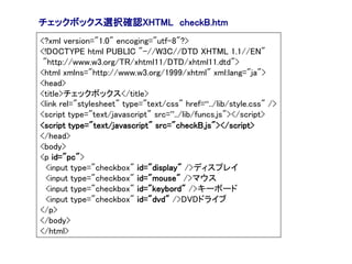 チェックボックス選択確認XHTML checkB.htm
<?xml version="1.0" encoging="utf-8"?>
<!DOCTYPE html PUBLIC "-//W3C//DTD XHTML 1.1//EN"
 "http://www.w3.org/TR/xhtml11/DTD/xhtml11.dtd">
<html xmlns="http://www.w3.org/1999/xhtml" xml:lang="ja">
<head>
<title>チェックボックス</title>
<link rel="stylesheet" type="text/css" href=“../lib/style.css" />
<script type="text/javascript" src=”../lib/funcs.js"></script>
<script type="text/javascript" src="checkB.js"></script>
</head>
<body>
<p id="pc">
  <input type="checkbox" id="display" />ディスプレイ
  <input type="checkbox" id="mouse" />マウス
  <input type="checkbox" id="keybord" />キーボード
  <input type="checkbox" id="dvd" />DVDドライブ
</p>
</body>
</html>
 