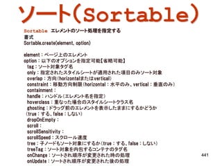 ソート（Sortable）
Sortable エレメントのソート処理を指定する
書式
Sortable.create(element, option)

element : ページ上のエレメント
option : 以下のオプションを指定可能【省略可能】
  tag : ソート対象タグ名
  only : 指定されたスタイルシートが適用された項目のみソート対象
  overlap : 方向（horizontalまたはvertical）
  constraint : 移動方向制限（horizontal : 水平のみ、vertical : 垂直のみ）
  containment :
  handle : ハンドル（エレメント名を指定）
  hoverclass : 重なった場合のスタイルシートクラス名
  ghosting : ドラッグ前のエレメントを表示したままにするかどうか
 （true : する、false : しない）
  dropOnEmpty :
  scroll :
  scrollSensitivity :
  scrollSpeed : スクロール速度
  tree : 子ノードもソート対象にするか（true : する、false : しない）
  treeTag : ソート対象を内包するコンテナのタグ名
  onChange : ソートされ順序が変更された時の処理                             441
  onUpdate : ソートされ順序が変更された後の処理
 