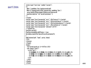 <style type="text/css" media="screen">
sort1.htm   <!--
              #list { padding: 2px; background:red;}
              #list li { background: #ffb; margin:2px; padding: 2px; }
              .area {width:350px;height:300px;overflow:scroll;
              position:relative;" id="scroll-container"; }
            -->
            </style>
            <script type="text/javascript" src="../lib/funcs.js"></script>
            <script type="text/javascript" src="../lib/prototype.js"></script>
            <script type="text/javascript" src="../lib/scriptaculous.js"></script>
            <script type="text/javascript" src="../lib/unittest.js"></script>
            <script type="text/javascript" charset="utf-8">
            //<![CDATA[
            function sorta(){
            Position.includeScrollOffsets = true;
            Sortable.create('list',{scroll:'scroll-container'});
            }
            addListener(self, "load", sorta, false);
            //]]>
            </script>
            </head>
            <body>
              <h2>script.aculo.us ソータブル</h2>
              <div class="area">
                <ul id="list">
                  <li>北海道</li><li>青森</li><li>秋田</li><li>岩手</li><li>山形</li>
                  <li>宮城</li><li>福島</li><li>栃木</li><li>群馬</li><li>茨城</li>
                  <li>千葉</li><li>埼玉</li><li>東京</li><li>神奈川</li><li>山梨</li>
                </ul>
              </div>
            </body>
            </html>                                                                  444
 