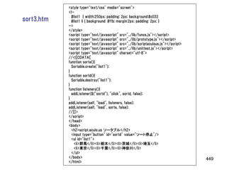 <style type="text/css" media="screen">
            <!--
              #list1 { width:250px; padding: 2px; background:#c03;}
sort3.htm     #list1 li { background: #ffb; margin:2px; padding: 2px; }
            -->
            </style>
            <script type="text/javascript" src="../lib/funcs.js"></script>
            <script type="text/javascript" src="../lib/prototype.js"></script>
            <script type="text/javascript" src="../lib/scriptaculous.js"></script>
            <script type="text/javascript" src="../lib/unittest.js"></script>
            <script type="text/javascript" charset="utf-8">
            //<![CDATA[
            function sorte(){
              Sortable.create("list1");
            }
            function sortd(){
              Sortable.destroy("list1");
            }
            function listeners(){
              addListener($("sortd"), "click", sortd, false);
            }
            addListener(self, "load", listeners, false);
            addListener(self, "load", sorte, false);
            //]]>
            </script>
            </head>
            <body>
              <h2>script.aculo.us ソータブル</h2>
              <input type="button" id="sortd" value="ソート停止"/>
              <ul id="list1">
                <li>群馬</li><li>栃木</li><li>茨城</li><li>埼玉</li>
                <li>東京</li><li>千葉</li><li>神奈川</li>
              </ul>
            </body>                                                                  449
            </html>
 