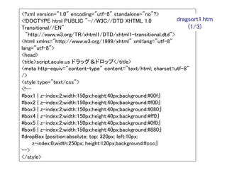 <?xml version="1.0" encoding="utf-8" standalone="no"?>
<!DOCTYPE html PUBLIC "-//W3C//DTD XHTML 1.0                 dragsort1.htm
Transitional//EN"                                                 (1/3)
  "http://www.w3.org/TR/xhtml1/DTD/xhtml1-transitional.dtd">
<html xmlns="http://www.w3.org/1999/xhtml" xml:lang="utf-8"
lang="utf-8">
<head>
<title>script.aculo.us ドラッグ＆ドロップ</title>
<meta http-equiv="content-type" content="text/html; charset=utf-8"
/>
<style type="text/css">
<!--
#box1 { z-index:2;width:150px;height:40px;background:#00f;}
#box2 { z-index:2;width:150px;height:40px;background:#f00;}
#box3 { z-index:2;width:150px;height:40px;background:#080;}
#box4 { z-index:2;width:150px;height:40px;background:#ff0;}
#box5 { z-index:2;width:150px;height:40px;background:#0f0;}
#box6 { z-index:2;width:150px;height:40px;background:#880;}
#dropBox {position:absolute; top: 320px; left:10px;
     z-index:0;width:250px; height:120px;background:#ccc;}
-->
</style>
 