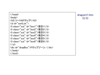 </head>                              dragsort1.htm
<body>                                   (3/3)
<h2>ソート&ドロップ</h2>
<ul id="sortList">
<li class="out" id="box1">項目1</li>
<li class="out" id="box2">項目2</li>
<li class="out" id="box3">項目3</li>
<li class="out" id="box4">項目4</li>
<li class="out" id="box5">項目5</li>
<li class="out" id="box6">項目6</li>
</ul>
<div id="dropBox">ドロップゾーン：</div>
</body>
</html>
 
